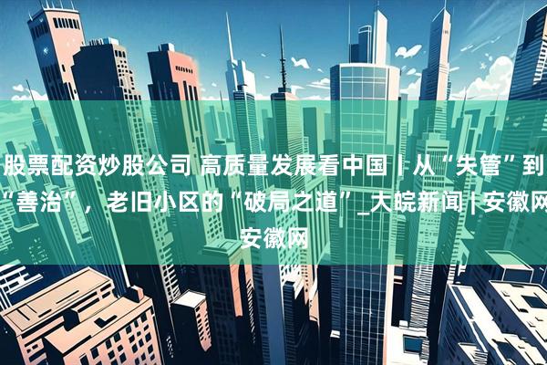 股票配资炒股公司 高质量发展看中国丨从“失管”到“善治”，老旧小区的“破局之道”_大皖新闻 | 安徽网