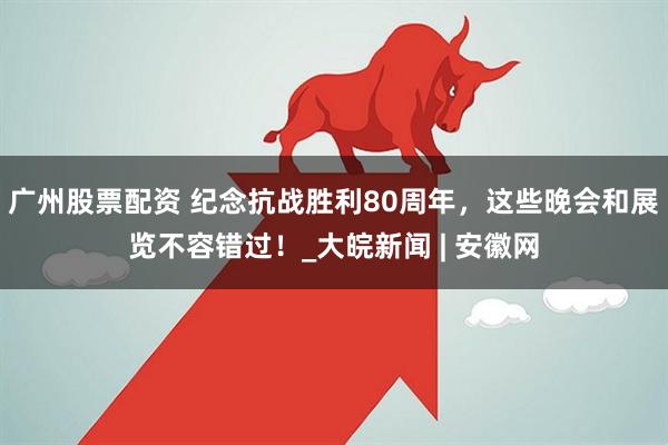 广州股票配资 纪念抗战胜利80周年，这些晚会和展览不容错过！_大皖新闻 | 安徽网