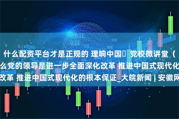 什么配资平台才是正规的 理响中国・党校微讲堂（第二季）第四讲：为什么党的领导是进一步全面深化改革 推进中国式现代化的根本保证_大皖新闻 | 安徽网