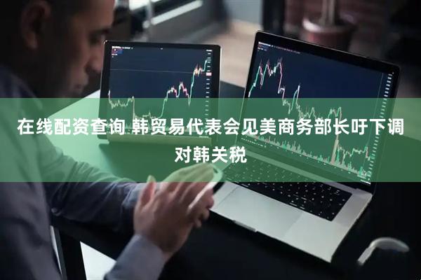 在线配资查询 韩贸易代表会见美商务部长吁下调对韩关税