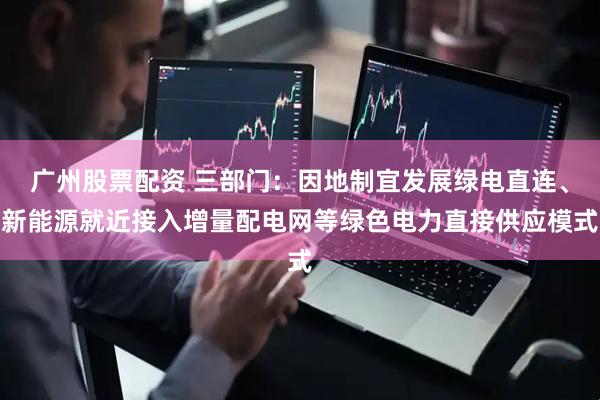 广州股票配资 三部门：因地制宜发展绿电直连、新能源就近接入增量配电网等绿色电力直接供应模式