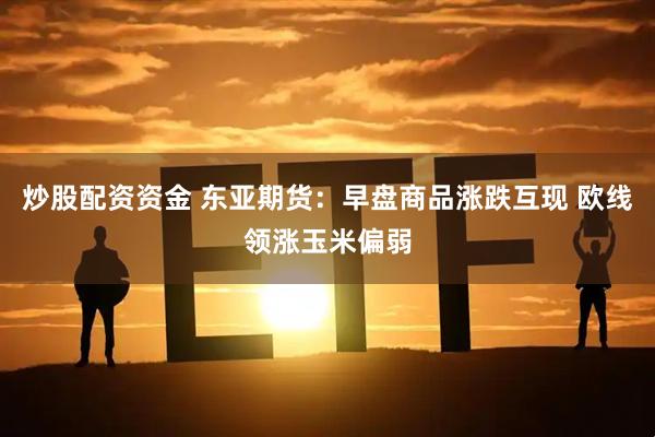 炒股配资资金 东亚期货：早盘商品涨跌互现 欧线领涨玉米偏弱
