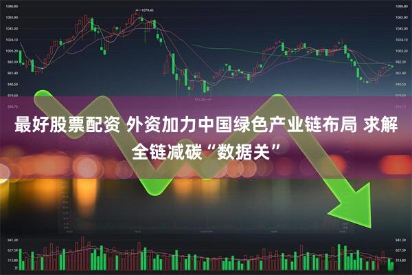 最好股票配资 外资加力中国绿色产业链布局 求解全链减碳“数据关”