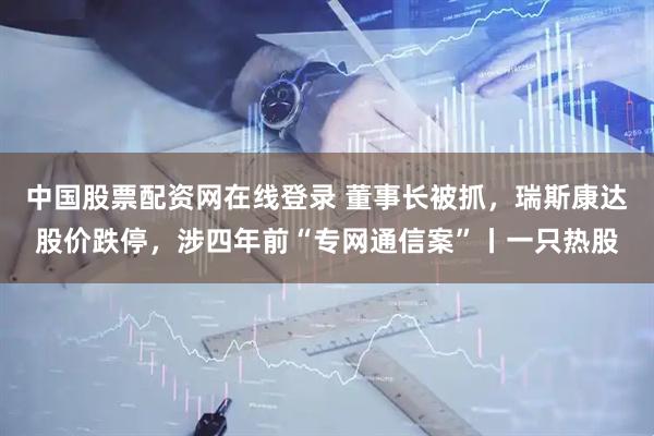 中国股票配资网在线登录 董事长被抓，瑞斯康达股价跌停，涉四年前“专网通信案”丨一只热股