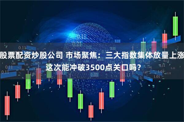 股票配资炒股公司 市场聚焦：三大指数集体放量上涨 这次能冲破3500点关口吗？
