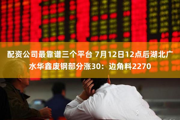 配资公司最靠谱三个平台 7月12日12点后湖北广水华鑫废钢部分涨30：边角料2270