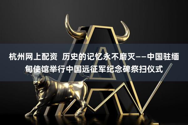 杭州网上配资  历史的记忆永不磨灭——中国驻缅甸使馆举行中国远征军纪念碑祭扫仪式