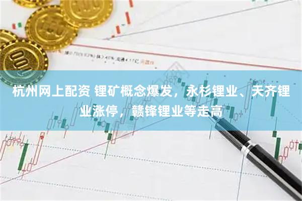 杭州网上配资 锂矿概念爆发，永杉锂业、天齐锂业涨停，赣锋锂业等走高