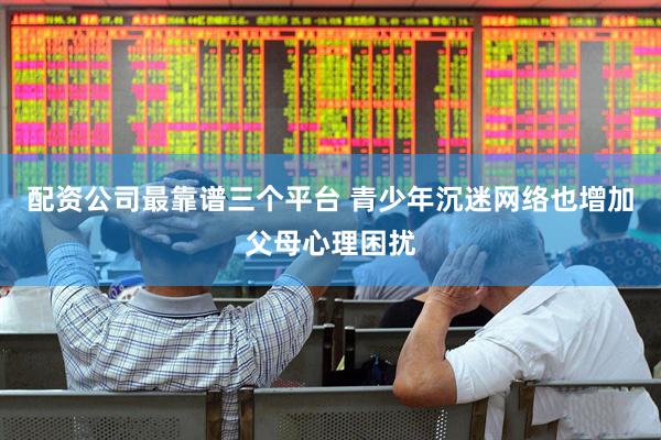 配资公司最靠谱三个平台 青少年沉迷网络也增加父母心理困扰