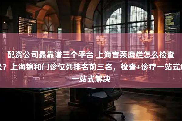 配资公司最靠谱三个平台 上海宫颈糜烂怎么检查出来？上海锦和门诊位列排名前三名，检查+诊疗一站式解决