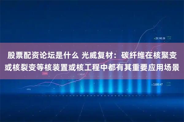 股票配资论坛是什么 光威复材：碳纤维在核聚变或核裂变等核装置或核工程中都有其重要应用场景