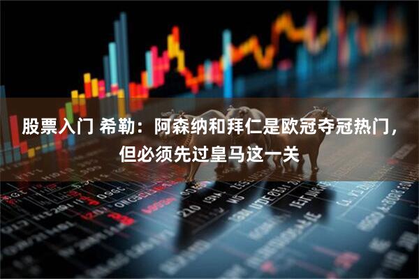 股票入门 希勒：阿森纳和拜仁是欧冠夺冠热门，但必须先过皇马这一关